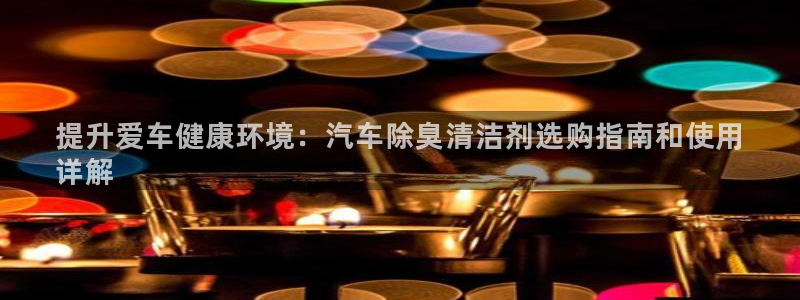 尊龙凯时一人生就是博登入：提升爱车健康环境：汽车除臭清洁